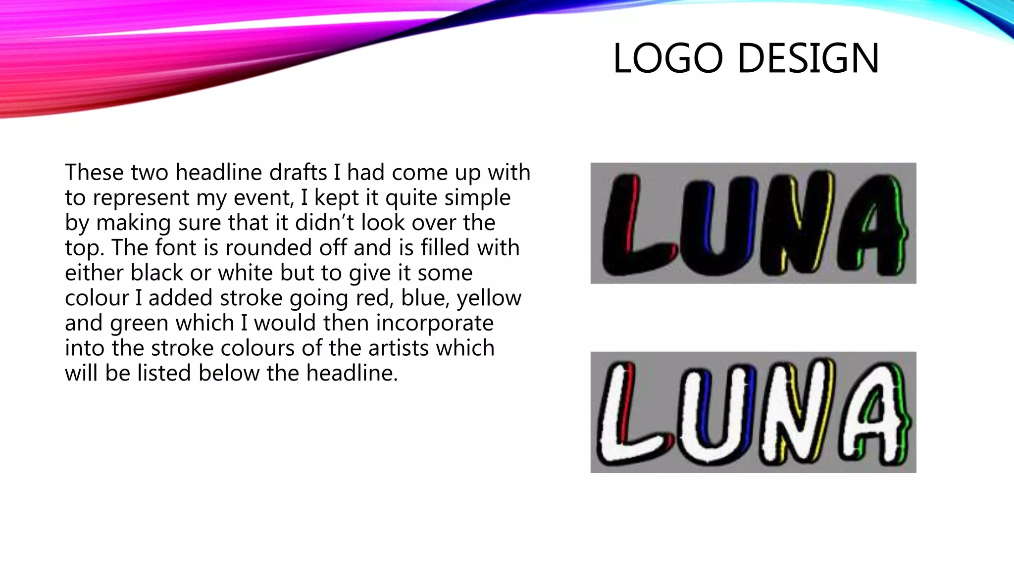 LOGO DESIGN
These two headline drafts I had come up with
to represent my event, I kept it quite simple
by making sure that it didn’t look over the
top. The font is rounded off and is filled with
either black or white but to give it some
colour I added stroke going red, blue, yellow
and green which I would then incorporate
into the stroke colours of the artists which
will be listed below the headline.
 