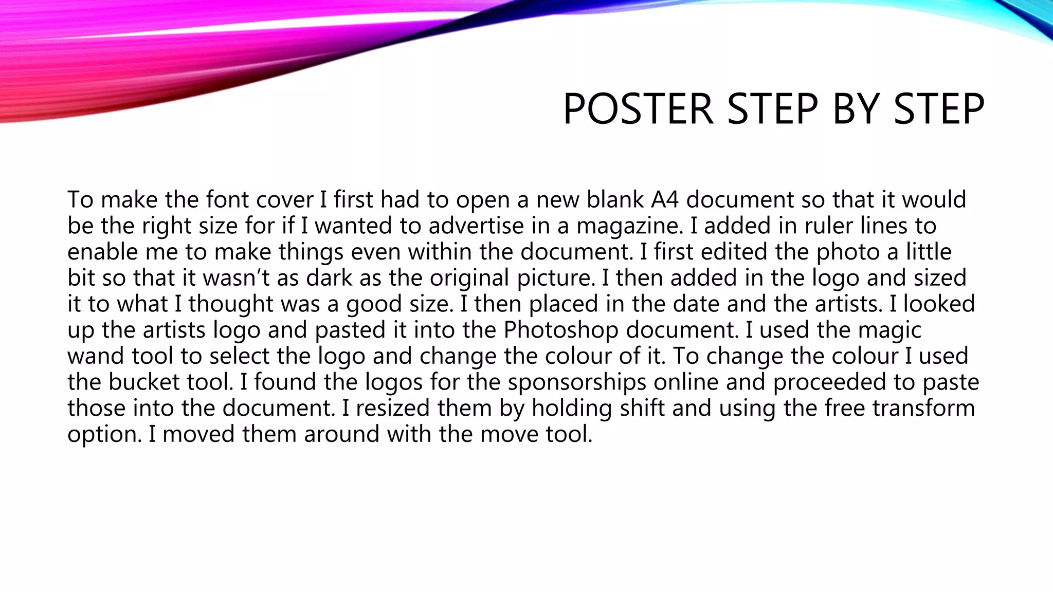 POSTER STEP BY STEP
To make the font cover I first had to open a new blank A4 document so that it would
be the right size for if I wanted to advertise in a magazine. I added in ruler lines to
enable me to make things even within the document. I first edited the photo a little
bit so that it wasn’t as dark as the original picture. I then added in the logo and sized
it to what I thought was a good size. I then placed in the date and the artists. I looked
up the artists logo and pasted it into the Photoshop document. I used the magic
wand tool to select the logo and change the colour of it. To change the colour I used
the bucket tool. I found the logos for the sponsorships online and proceeded to paste
those into the document. I resized them by holding shift and using the free transform
option. I moved them around with the move tool.
 