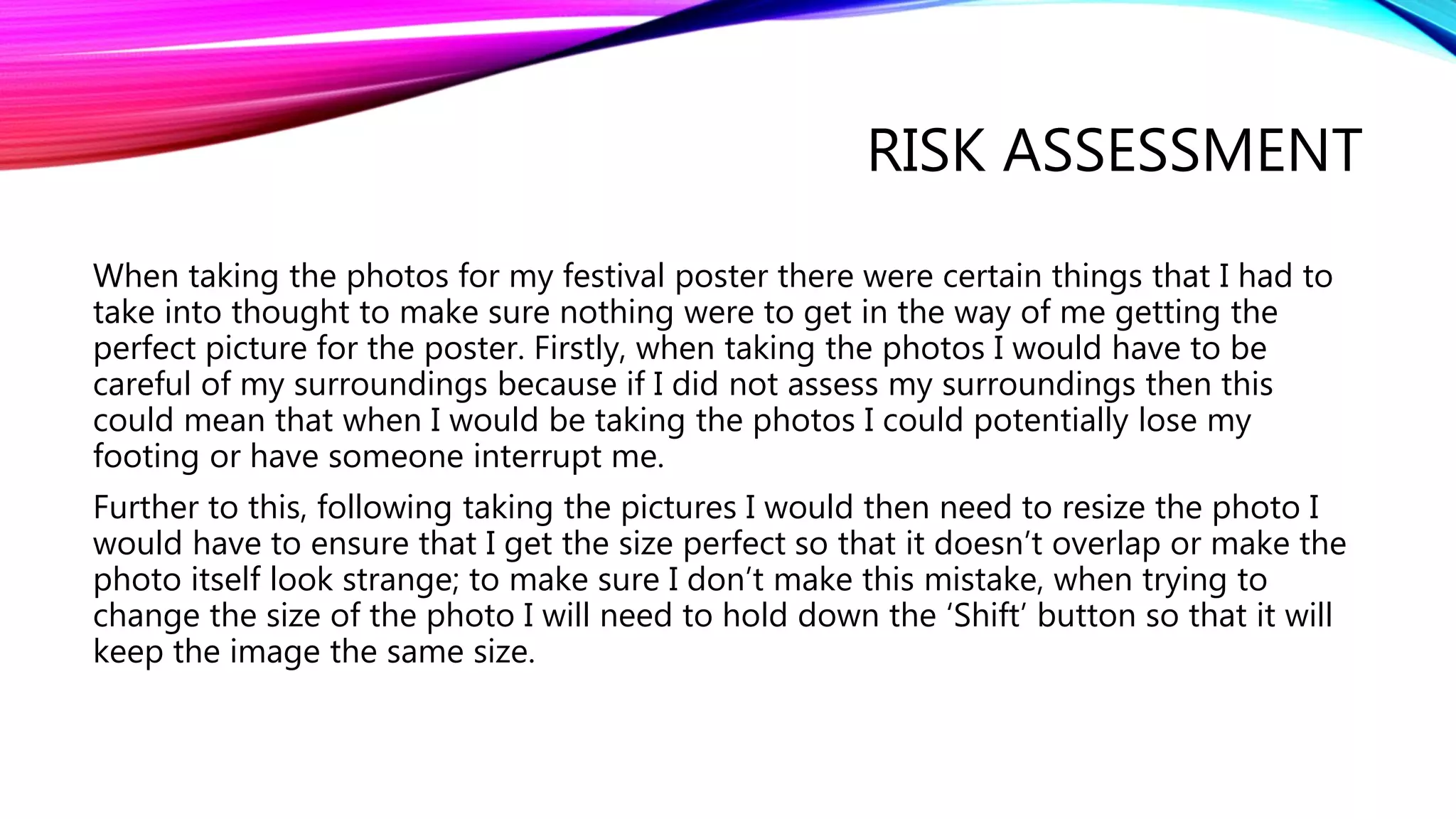 RISK ASSESSMENT
When taking the photos for my festival poster there were certain things that I had to
take into thought to make sure nothing were to get in the way of me getting the
perfect picture for the poster. Firstly, when taking the photos I would have to be
careful of my surroundings because if I did not assess my surroundings then this
could mean that when I would be taking the photos I could potentially lose my
footing or have someone interrupt me.
Further to this, following taking the pictures I would then need to resize the photo I
would have to ensure that I get the size perfect so that it doesn’t overlap or make the
photo itself look strange; to make sure I don’t make this mistake, when trying to
change the size of the photo I will need to hold down the ‘Shift’ button so that it will
keep the image the same size.
 