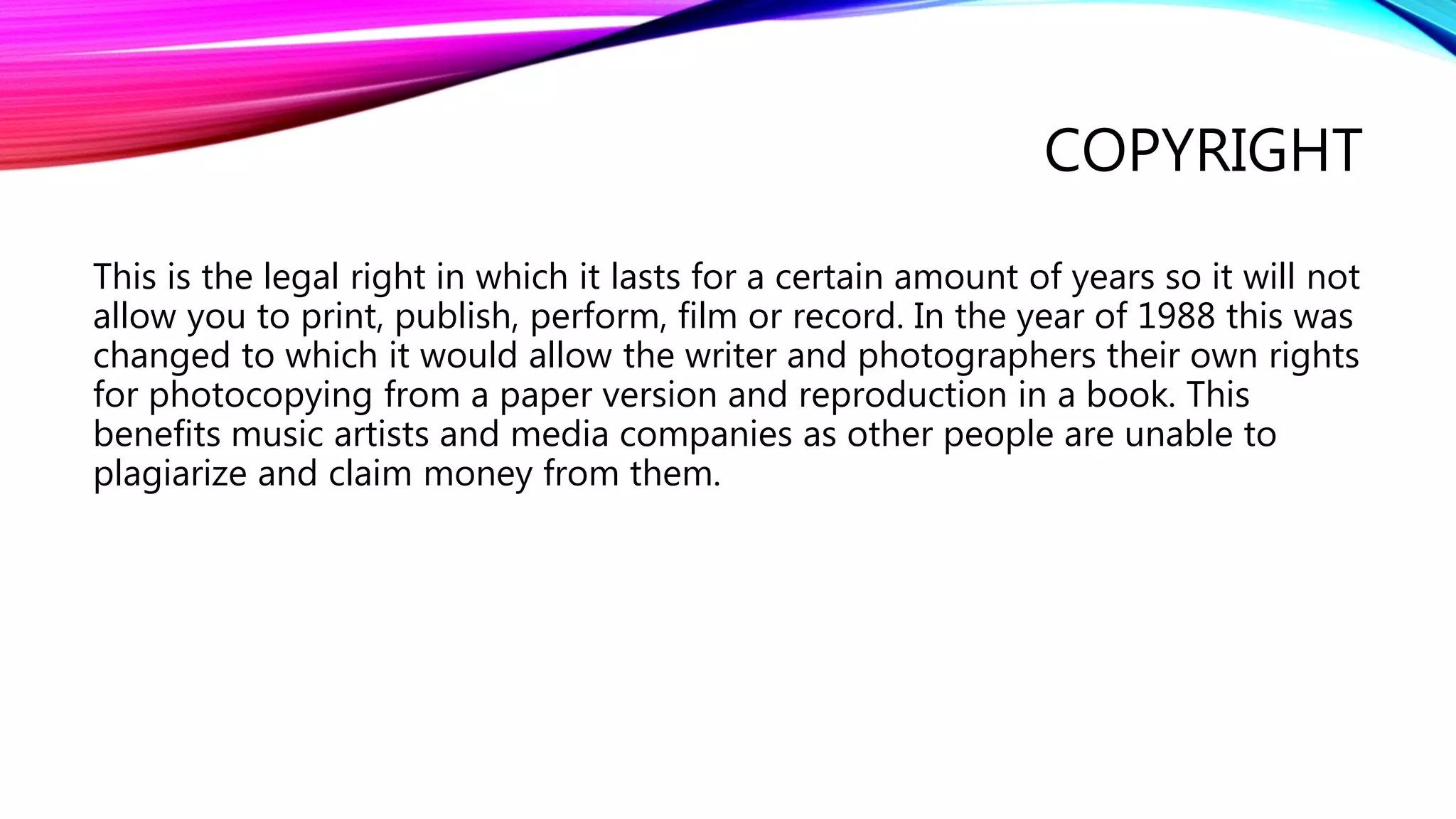 COPYRIGHT
This is the legal right in which it lasts for a certain amount of years so it will not
allow you to print, publish, perform, film or record. In the year of 1988 this was
changed to which it would allow the writer and photographers their own rights
for photocopying from a paper version and reproduction in a book. This
benefits music artists and media companies as other people are unable to
plagiarize and claim money from them.
 