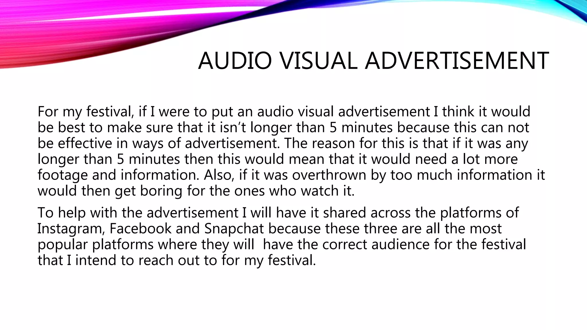 AUDIO VISUAL ADVERTISEMENT
For my festival, if I were to put an audio visual advertisement I think it would
be best to make sure that it isn’t longer than 5 minutes because this can not
be effective in ways of advertisement. The reason for this is that if it was any
longer than 5 minutes then this would mean that it would need a lot more
footage and information. Also, if it was overthrown by too much information it
would then get boring for the ones who watch it.
To help with the advertisement I will have it shared across the platforms of
Instagram, Facebook and Snapchat because these three are all the most
popular platforms where they will have the correct audience for the festival
that I intend to reach out to for my festival.
 