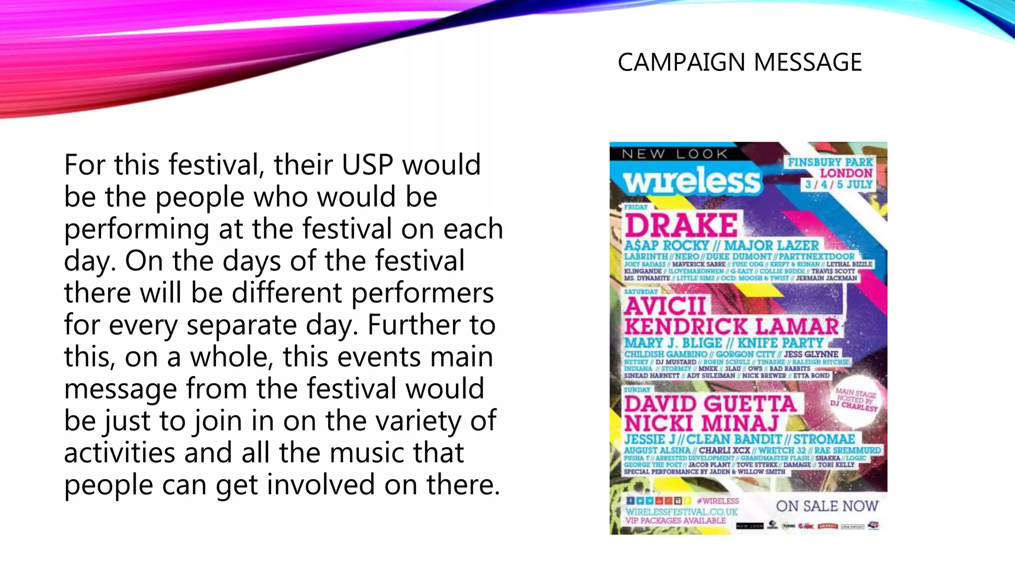 CAMPAIGN MESSAGE
For this festival, their USP would
be the people who would be
performing at the festival on each
day. On the days of the festival
there will be different performers
for every separate day. Further to
this, on a whole, this events main
message from the festival would
be just to join in on the variety of
activities and all the music that
people can get involved on there.
 