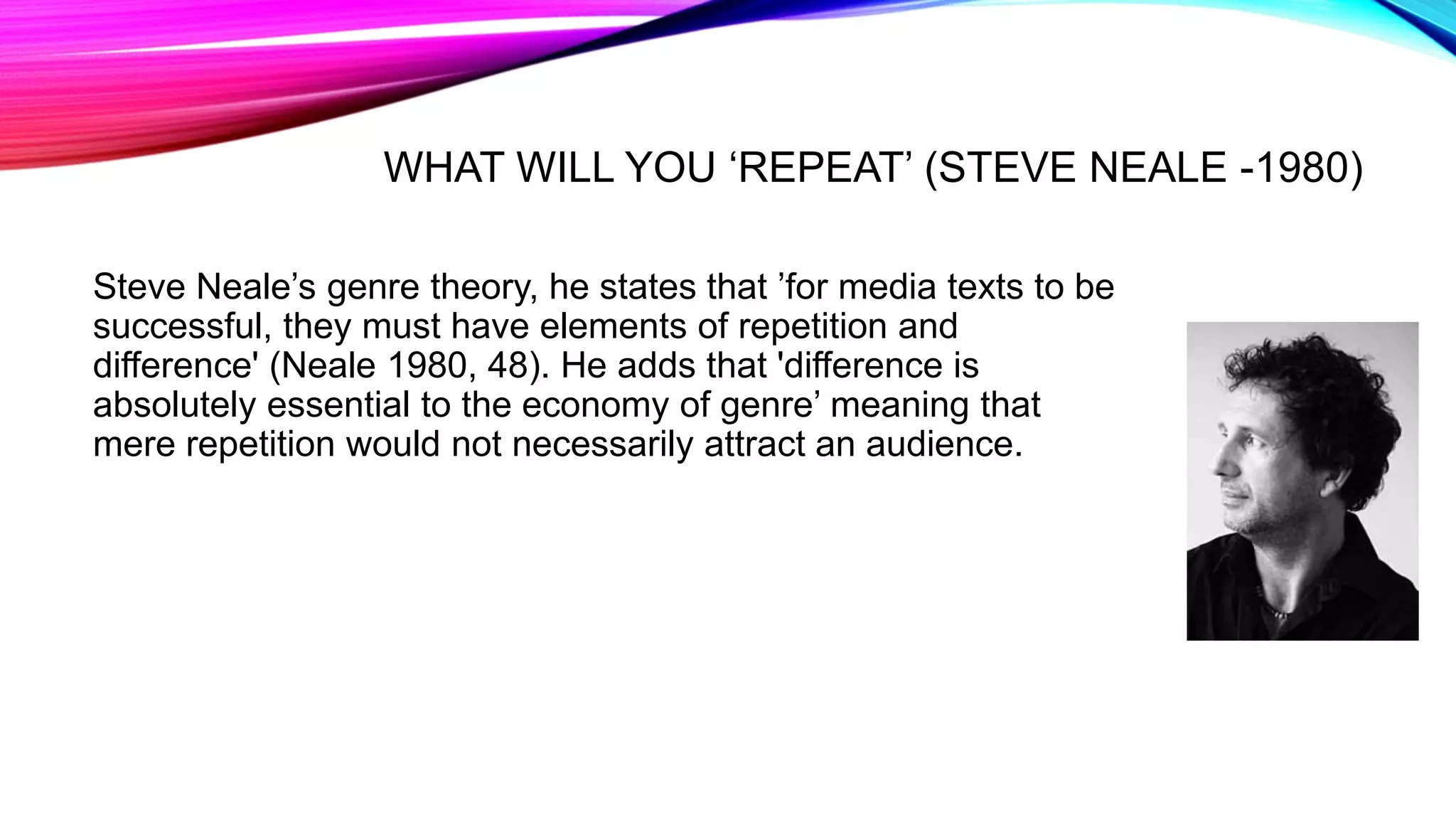 WHAT WILL YOU ‘REPEAT’ (STEVE NEALE -1980)
Steve Neale’s genre theory, he states that ’for media texts to be
successful, they must have elements of repetition and
difference' (Neale 1980, 48). He adds that 'difference is
absolutely essential to the economy of genre’ meaning that
mere repetition would not necessarily attract an audience.
 
