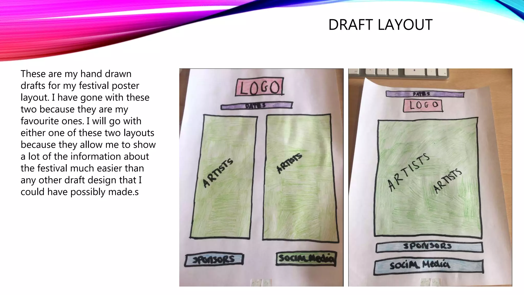 DRAFT LAYOUT
These are my hand drawn
drafts for my festival poster
layout. I have gone with these
two because they are my
favourite ones. I will go with
either one of these two layouts
because they allow me to show
a lot of the information about
the festival much easier than
any other draft design that I
could have possibly made.s
 