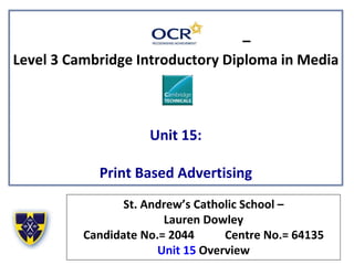 –
Level 3 Cambridge Introductory Diploma in Media
Unit 15:
Print Based Advertising
St. Andrew’s Catholic School –
Lauren Dowley
Candidate No.= 2044 Centre No.= 64135
Unit 15 Overview
 