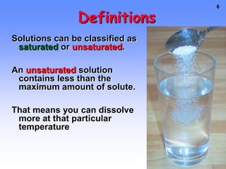 DefinitionsSolutions can be classified as saturatedor unsaturated.A saturated solution contains the maximum quantity of solute that dissolves at that temperature.If it gets too saturated, crystals will form and drop out of solution.