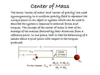 Center of Mass
The terms "center of mass" and "center of gravity" are used
synonymously in a uniform gravity field to represent the
unique point in an object or system which can be used to
describe the system's response to external forces and
torques. The concept of the center of mass is that of an
average of the masses factored by their distances from a
reference point. In one plane, that is like the balancing of a
seesaw about a pivot point with respect to the torques
produced.
 