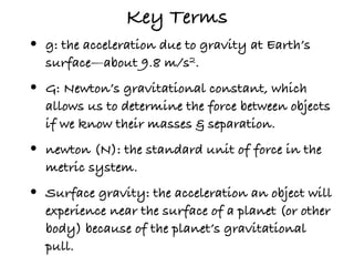 Key Terms
•   g: the acceleration due to gravity at Earth’s
    surface—about 9.8 m/s2.
•   G: Newton’s gravitational constant, which
    allows us to determine the force between objects
    if we know their masses & separation.
•   newton (N): the standard unit of force in the
    metric system.
•   Surface gravity: the acceleration an object will
    experience near the surface of a planet (or other
    body) because of the planet’s gravitational
    pull.
 