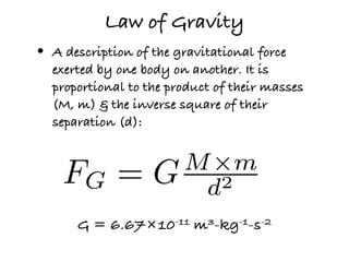 Law of Gravity
•   A description of the gravitational force
    exerted by one body on another. It is
    proportional to the product of their masses
    (M, m) & the inverse square of their
    separation (d):



     FG =             M ×m
                     G d2
        G = 6.67×10-11 m3-kg-1-s-2
 