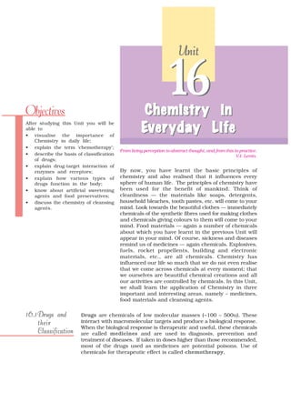 Unit




Objectives
                                                               16
                                                    Chemistr y in
                                                    Chemistry
                                                     eryday Life
                                                   Ever yday L ife
After studying this Unit you will be
able to
• visualise the importance of
    Chemistry in daily life;
• explain the term ‘chemotherapy’;
                                         From living perception to abstract thought, and from this to practice.
• describe the basis of classification                                                              V.I. Lenin.
    of drugs;
• explain drug-target interaction of
    enzymes and receptors;               By now, you have learnt the basic principles of
• explain how various types of           chemistry and also realised that it influences every
    drugs function in the body;          sphere of human life. The principles of chemistry have
• know about artificial sweetening       been used for the benefit of mankind. Think of
    agents and food preservatives;       cleanliness — the materials like soaps, detergents,
• discuss the chemistry of cleansing     household bleaches, tooth pastes, etc. will come to your
    agents.                              mind. Look towards the beautiful clothes — immediately
                                         chemicals of the synthetic fibres used for making clothes
                                         and chemicals giving colours to them will come to your
                                         mind. Food materials — again a number of chemicals
                                         about which you have learnt in the previous Unit will
                                         appear in your mind. Of course, sickness and diseases
                                         remind us of medicines — again chemicals. Explosives,
                                         fuels, rocket propellents, building and electronic
                                         materials, etc., are all chemicals. Chemistry has
                                         influenced our life so much that we do not even realise
                                         that we come across chemicals at every moment; that
                                         we ourselves are beautiful chemical creations and all
                                         our activities are controlled by chemicals. In this Unit,
                                         we shall learn the application of Chemistry in three
                                         important and interesting areas, namely – medicines,
                                         food materials and cleansing agents.

16.1 Drugs and         Drugs are chemicals of low molecular masses (~100 – 500u). These
     their             interact with macromolecular targets and produce a biological response.
                       When the biological response is therapeutic and useful, these chemicals
     Classification    are called medicines and are used in diagnosis, prevention and
                       treatment of diseases. If taken in doses higher than those recommended,
                       most of the drugs used as medicines are potential poisons. Use of
                       chemicals for therapeutic effect is called chemotherapy,
 