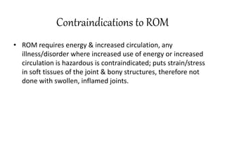 Contraindications to ROM
• ROM requires energy & increased circulation, any
illness/disorder where increased use of energy or increased
circulation is hazardous is contraindicated; puts strain/stress
in soft tissues of the joint & bony structures, therefore not
done with swollen, inflamed joints.
 