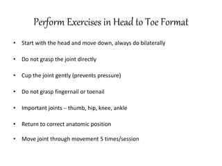 Perform Exercises in Head to Toe Format
• Start with the head and move down, always do bilaterally
• Do not grasp the joint directly
• Cup the joint gently (prevents pressure)
• Do not grasp fingernail or toenail
• Important joints – thumb, hip, knee, ankle
• Return to correct anatomic position
• Move joint through movement 5 times/session
 