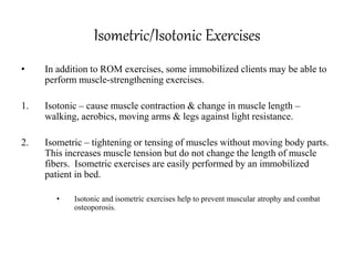 Isometric/Isotonic Exercises
• In addition to ROM exercises, some immobilized clients may be able to
perform muscle-strengthening exercises.
1. Isotonic – cause muscle contraction & change in muscle length –
walking, aerobics, moving arms & legs against light resistance.
2. Isometric – tightening or tensing of muscles without moving body parts.
This increases muscle tension but do not change the length of muscle
fibers. Isometric exercises are easily performed by an immobilized
patient in bed.
• Isotonic and isometric exercises help to prevent muscular atrophy and combat
osteoporosis.
 