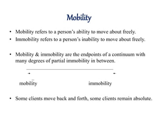 Mobility
• Mobility refers to a person’s ability to move about freely.
• Immobility refers to a person’s inability to move about freely.
• Mobility & immobility are the endpoints of a continuum with
many degrees of partial immobility in between.
mobility immobility
• Some clients move back and forth, some clients remain absolute.
 