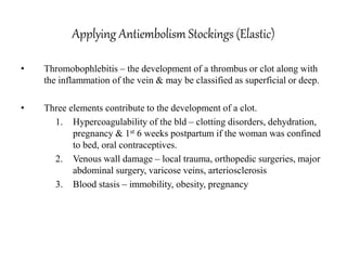 Applying Antiembolism Stockings (Elastic)
• Thromobophlebitis – the development of a thrombus or clot along with
the inflammation of the vein & may be classified as superficial or deep.
• Three elements contribute to the development of a clot.
1. Hypercoagulability of the bld – clotting disorders, dehydration,
pregnancy & 1st 6 weeks postpartum if the woman was confined
to bed, oral contraceptives.
2. Venous wall damage – local trauma, orthopedic surgeries, major
abdominal surgery, varicose veins, arteriosclerosis
3. Blood stasis – immobility, obesity, pregnancy
 
