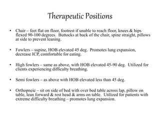Therapeutic Positions
• Chair – feet flat on floor, footrest if unable to reach floor, knees & hips
flexed 90-100 degrees. Buttocks at back of the chair, spine straight, pillows
at side to prevent leaning.
• Fowlers – supine, HOB elevated 45 deg. Promotes lung expansion,
decrease ICP, comfortable for eating.
• High fowlers – same as above, with HOB elevated 45-90 deg. Utilized for
clients experiencing difficulty breathing.
• Semi fowlers – as above with HOB elevated less than 45 deg.
• Orthopneic – sit on side of bed with over bed table across lap, pillow on
table, lean forward & rest head & arms on table. Utilized for patients with
extreme difficulty breathing – promotes lung expansion.
 