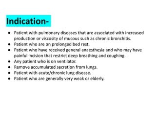 Indication-
● Patient with pulmonary diseases that are associated with increased
production or viscosity of mucous such as chronic bronchitis.
● Patient who are on prolonged bed rest.
● Patient who have received general anaesthesia and who may have
painful incision that restrict deep breathing and coughing.
● Any patient who is on ventilator.
● Remove accumulated secretion from lungs.
● Patient with acute/chronic lung disease.
● Patient who are generally very weak or elderly.
 