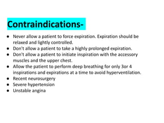 Contraindications-
● Never allow a patient to force expiration. Expiration should be
relaxed and lightly controlled.
● Don't allow a patient to take a highly prolonged expiration.
● Don't allow a patient to initiate inspiration with the accessory
muscles and the upper chest.
● Allow the patient to perform deep breathing for only 3or 4
inspirations and expirations at a time to avoid hyperventilation.
● Recent neurosurgery
● Severe hypertension
● Unstable angina
 