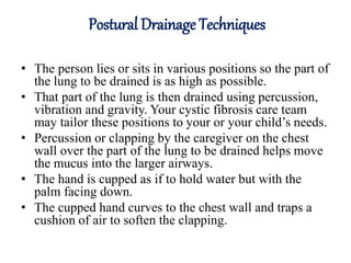 Postural Drainage Techniques
• The person lies or sits in various positions so the part of
the lung to be drained is as high as possible.
• That part of the lung is then drained using percussion,
vibration and gravity. Your cystic fibrosis care team
may tailor these positions to your or your child’s needs.
• Percussion or clapping by the caregiver on the chest
wall over the part of the lung to be drained helps move
the mucus into the larger airways.
• The hand is cupped as if to hold water but with the
palm facing down.
• The cupped hand curves to the chest wall and traps a
cushion of air to soften the clapping.
 