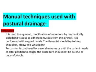 Manual techniques used with
postural drainage-
Percussion
● It is used to augment , mobilisation of secretions by mechanically
dislodging viscous or adherent mucous from the airways. It is
performed with cupped hands. The therapist should try to keep
shoulders, elbow and wrist loose.
● Percussion is continued for several minutes or until the patient needs
to alter position to cough, the procedure should not be painful or
uncomfortable.
 