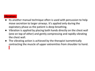 Vibration-
● Its another manual technique often is used with percussion to help
move secretion to larger airways. It's applied only during the
expiratory phase as the patient is deep breathing.
● Vibration is applied by placing both hands directly on the chest wall
(one on top of other) and gently compressing and rapidly vibrating
the chest wall.
● The vibrating action is achieved by the therapist Isomettrically
contracting the muscle of upper extremities from shoulder to hand.
 