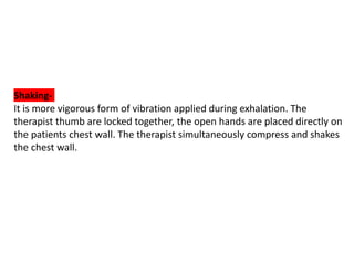 Shaking-
It is more vigorous form of vibration applied during exhalation. The
therapist thumb are locked together, the open hands are placed directly on
the patients chest wall. The therapist simultaneously compress and shakes
the chest wall.
 