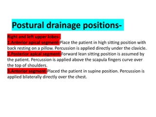 Postural drainage positions-
Right and left upper lobes-
1.Anterior apical segment-Place the patient in high sitting position with
back resting on a pillow. Percussion is applied directly under the clavicle.
2.Posterior apical segment-Forward lean sitting position is assumed by
the patient. Percussion is applied above the scapula fingers curve over
the top of shoulders.
3.Anterior segment-Placed the patient in supine position. Percussion is
applied bilaterally directly over the chest.
 