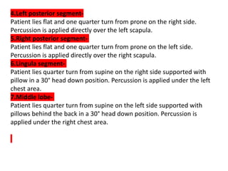 4.Left posterior segment-
Patient lies flat and one quarter turn from prone on the right side.
Percussion is applied directly over the left scapula.
5.Right posterior segment-
Patient lies flat and one quarter turn from prone on the left side.
Percussion is applied directly over the right scapula.
6.Lingula segment-
Patient lies quarter turn from supine on the right side supported with
pillow in a 30° head down position. Percussion is applied under the left
chest area.
7.Middle lobe-
Patient lies quarter turn from supine on the left side supported with
pillows behind the back in a 30° head down position. Percussion is
applied under the right chest area.
 