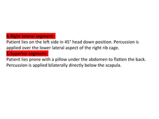 4.Right lateral segment-
Patient lies on the left side in 45° head down position. Percussion is
applied over the lower lateral aspect of the right rib cage.
5.Superior segment-
Patient lies prone with a pillow under the abdomen to flatten the back.
Percussion is applied bilaterally directly below the scapula.
 