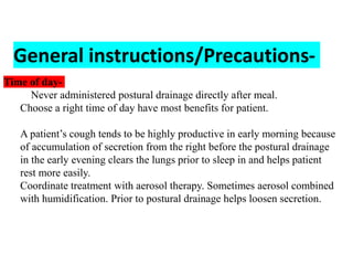 General instructions/Precautions-
Time of day-
 Never administered postural drainage directly after meal.
 Choose a right time of day have most benefits for patient.
 A patient’s cough tends to be highly productive in early morning because
of accumulation of secretion from the right before the postural drainage
in the early evening clears the lungs prior to sleep in and helps patient
rest more easily.
 Coordinate treatment with aerosol therapy. Sometimes aerosol combined
with humidification. Prior to postural drainage helps loosen secretion.
 