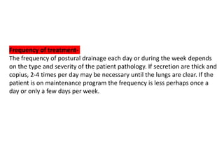 Frequency of treatment-
The frequency of postural drainage each day or during the week depends
on the type and severity of the patient pathology. If secretion are thick and
copius, 2-4 times per day may be necessary until the lungs are clear. If the
patient is on maintenance program the frequency is less perhaps once a
day or only a few days per week.
 