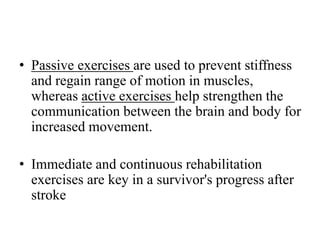 • Passive exercises are used to prevent stiffness
and regain range of motion in muscles,
whereas active exercises help strengthen the
communication between the brain and body for
increased movement.
• Immediate and continuous rehabilitation
exercises are key in a survivor's progress after
stroke
 