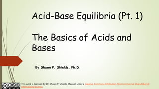 Acid-Base Equilibria (Pt. 1)
The Basics of Acids and
Bases
By Shawn P. Shields, Ph.D.
This work is licensed by Dr. Shawn P. Shields-Maxwell under a Creative Commons Attribution-NonCommercial-ShareAlike 4.0
International License.
 