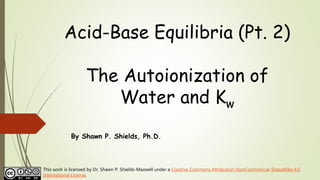 Acid-Base Equilibria (Pt. 2)
The Autoionization of
Water and Kw
By Shawn P. Shields, Ph.D.
This work is licensed by Dr. Shawn P. Shields-Maxwell under a Creative Commons Attribution-NonCommercial-ShareAlike 4.0
International License.
 