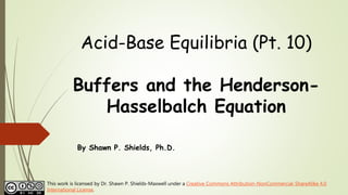 Acid-Base Equilibria (Pt. 10)
Buffers and the Henderson-
Hasselbalch Equation
By Shawn P. Shields, Ph.D.
This work is licensed by Dr. Shawn P. Shields-Maxwell under a Creative Commons Attribution-NonCommercial-ShareAlike 4.0
International License.
 