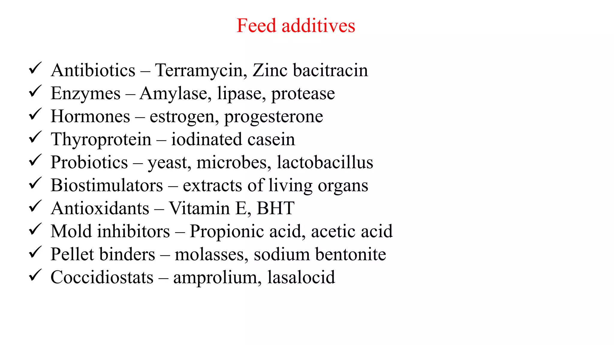 Feed additives
 Antibiotics – Terramycin, Zinc bacitracin
 Enzymes – Amylase, lipase, protease
 Hormones – estrogen, progesterone
 Thyroprotein – iodinated casein
 Probiotics – yeast, microbes, lactobacillus
 Biostimulators – extracts of living organs
 Antioxidants – Vitamin E, BHT
 Mold inhibitors – Propionic acid, acetic acid
 Pellet binders – molasses, sodium bentonite
 Coccidiostats – amprolium, lasalocid
 