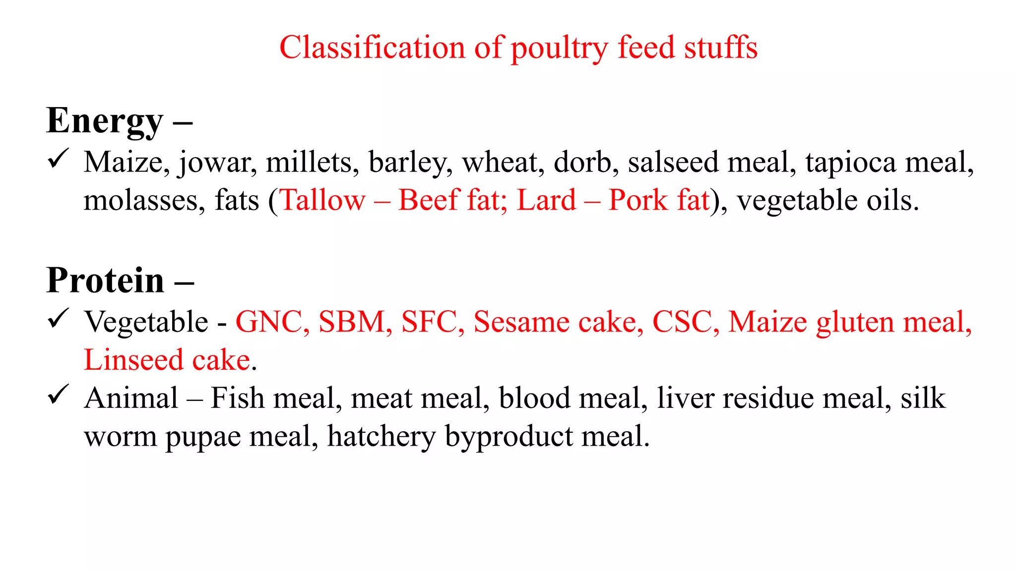 Classification of poultry feed stuffs
Energy –
 Maize, jowar, millets, barley, wheat, dorb, salseed meal, tapioca meal,
molasses, fats (Tallow – Beef fat; Lard – Pork fat), vegetable oils.
Protein –
 Vegetable - GNC, SBM, SFC, Sesame cake, CSC, Maize gluten meal,
Linseed cake.
 Animal – Fish meal, meat meal, blood meal, liver residue meal, silk
worm pupae meal, hatchery byproduct meal.
 