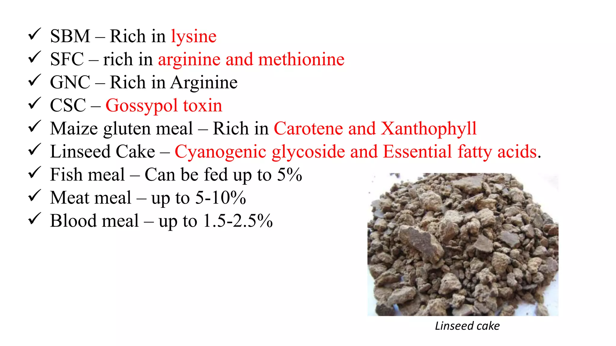  SBM – Rich in lysine
 SFC – rich in arginine and methionine
 GNC – Rich in Arginine
 CSC – Gossypol toxin
 Maize gluten meal – Rich in Carotene and Xanthophyll
 Linseed Cake – Cyanogenic glycoside and Essential fatty acids.
 Fish meal – Can be fed up to 5%
 Meat meal – up to 5-10%
 Blood meal – up to 1.5-2.5%
Linseed cake
 