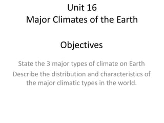 Unit 16
Major Climates of the Earth
Objectives
State the 3 major types of climate on Earth
Describe the distribution and characteristics of
the major climatic types in the world.
 