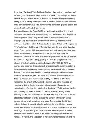 film editing. The Great Train Robbery also had other radical innovations such
as moving the camera and there is a famous scene of a close-up of a bandit
shooting his gun. Porter helped to develop the modern concept of continuity
editing (a set of editing techniques used to create a cohesive sense of space
and a sense of continuous time by maintaining consistent graphic, spatial and
temporal relationships between shots).
This paved the way for David Griffith to create and perfect such cinematic
devices (some of which he invented during his collaboration with his personal
cinematographer, G.W. “Billy” Bitzer whilst at American Mutoscope &
Biograph Co). He also further developed the close-up and cross-cutting
techniques in order to intensify the dramatic content of films and to expand on
Porter's discovery that the unit of film structure was the shot rather than the
scene. From 1905 to 1908 he experimented with trick photography and stop-
motion animation such as the flashback, the iris shot, the mask, the
systematic use of the soft focus shot and the split screen. He also pioneered
the technique of parallel editing, pushing his films to exceptional levels of
intricacy and depth, which he used extensively after 1909. By 1916 he
invented and improved film equipment, by expanding his experimentation to
3-D photography, lightweight motor-operated cameras and talking pictures.
The use of sound allowed the film to be more interested and to make the
audience feel more involved. His first sound film was ‘Abraham Lincoln’ in
1930. He directed over four hundred and fifty short films and his films
represented the cruelty of humankind. His work was highly regarded by
Kuleshov and other Soviet filmmakers whom greatly influenced their
understanding of editing. In 1908 his film, ‘For Love of Gold’ featured the first
ever continuity cut when a scene cut. This focused on creating a clear
continuity for the final piece that was created. The idea of this was to create a
smooth flow between all of the clips so the narrative of the story will be
obvious without any interruptions and would flow smoothly. Griffith then
realised that emotions could also be portrayed through different camera
angles, like close up and long shots to show characters mannerisms, as well
as through pace of editing, to build excitement and manipulate audience
emotions and it wasn’t all down to the actors. He was given credit for the
narrative of the film, the production of the first American feature film and the
 