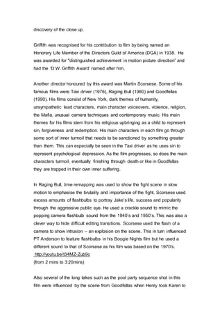 discovery of the close up.
Griffith was recognised for his contribution to film by being named an
Honorary Life Member of the Directors Guild of America (DGA) in 1938. He
was awarded for "distinguished achievement in motion picture direction” and
had the ‘D.W. Griffith Award’ named after him.
Another director honoured by this award was Martin Scorsese. Some of his
famous films were Taxi driver (1976), Raging Bull (1980) and Goodfellas
(1990). His films consist of New York, dark themes of humanity,
unsympathetic lead characters, main character voiceovers, violence, religion,
the Mafia, unusual camera techniques and contemporary music. His main
themes for his films stem from his religious upbringing as a child to represent
sin, forgiveness and redemption. His main characters in each film go through
some sort of inner turmoil that needs to be sanctioned by something greater
than them. This can especially be seen in the Taxi driver as he uses sin to
represent psychological depression. As the film progresses, so does the main
characters turmoil, eventually finishing through death or like in Goodfellas
they are trapped in their own inner suffering.
In Raging Bull, time remapping was used to show the fight scene in slow
motion to emphasise the brutality and importance of the fight. Scorsese used
excess amounts of flashbulbs to portray Jake’s life, success and popularity
through the aggressive public eye. He used a crackle sound to mimic the
popping camera flashbulb sound from the 1940’s and 1950’s. This was also a
clever way to hide difficult editing transitions. Scorsese used the flash of a
camera to show intrusion – an explosion on the scene. This in turn influenced
PT Anderson to feature flashbulbs in his Boogie Nights film but he used a
different sound to that of Scorsese as his film was based on the 1970's.
http://youtu.be/t34MZ-Zub9c
(from 2 mins to 3:20mins)
Also several of the long takes such as the pool party sequence shot in this
film were influenced by the scene from Goodfellas when Henry took Karen to
 