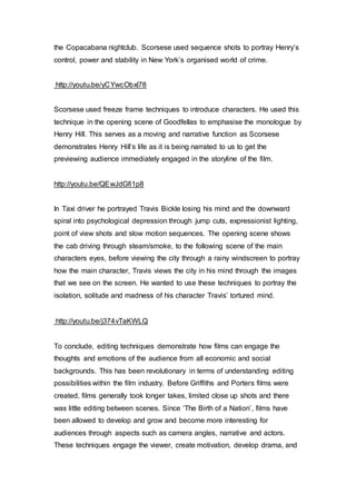 the Copacabana nightclub. Scorsese used sequence shots to portray Henry’s
control, power and stability in New York’s organised world of crime.
http://youtu.be/yCYwcObxl78
Scorsese used freeze frame techniques to introduce characters. He used this
technique in the opening scene of Goodfellas to emphasise the monologue by
Henry Hill. This serves as a moving and narrative function as Scorsese
demonstrates Henry Hill’s life as it is being narrated to us to get the
previewing audience immediately engaged in the storyline of the film.
http://youtu.be/QEwJdGfi1p8
In Taxi driver he portrayed Travis Bickle losing his mind and the downward
spiral into psychological depression through jump cuts, expressionist lighting,
point of view shots and slow motion sequences. The opening scene shows
the cab driving through steam/smoke, to the following scene of the main
characters eyes, before viewing the city through a rainy windscreen to portray
how the main character, Travis views the city in his mind through the images
that we see on the screen. He wanted to use these techniques to portray the
isolation, solitude and madness of his character Travis’ tortured mind.
http://youtu.be/j374vTaKWLQ
To conclude, editing techniques demonstrate how films can engage the
thoughts and emotions of the audience from all economic and social
backgrounds. This has been revolutionary in terms of understanding editing
possibilities within the film industry. Before Griffiths and Porters films were
created, films generally took longer takes, limited close up shots and there
was little editing between scenes. Since ‘The Birth of a Nation’, films have
been allowed to develop and grow and become more interesting for
audiences through aspects such as camera angles, narrative and actors.
These techniques engage the viewer, create motivation, develop drama, and
 