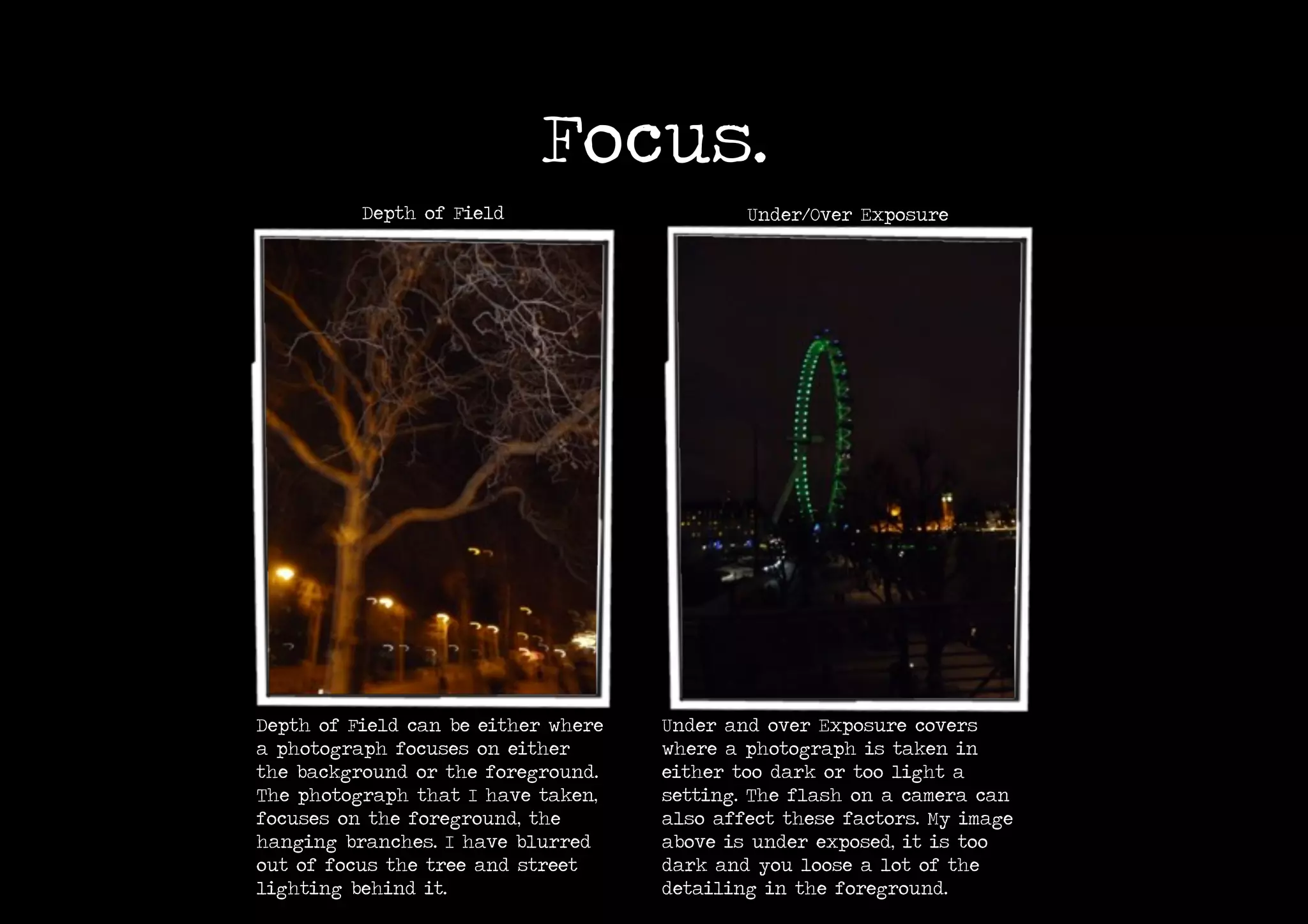 Focus.
Depth of Field Under/Over Exposure
Depth of Field can be either where
a photograph focuses on either
the background or the foreground.
The photograph that I have taken,
focuses on the foreground, the
hanging branches. I have blurred
out of focus the tree and street
lighting behind it.
Under and over Exposure covers
where a photograph is taken in
either too dark or too light a
setting. The flash on a camera can
also affect these factors. My image
above is under exposed, it is too
dark and you loose a lot of the
detailing in the foreground.