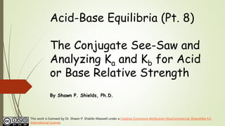 Acid-Base Equilibria (Pt. 8)
The Conjugate See-Saw and
Analyzing Ka and Kb for Acid
or Base Relative Strength
By Shawn P. Shields, Ph.D.
This work is licensed by Dr. Shawn P. Shields-Maxwell under a Creative Commons Attribution-NonCommercial-ShareAlike 4.0
International License.
 