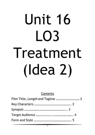 1
Unit 16
LO3
Treatment
(Idea 2)
Contents
Film Title, Length and Tagline ………………………… 2
Key Characters ……………………………………….. 2
Synopsis ……………………………………………... 3
Target Audience ………………..…………………….. 4
Form and Style ……………………………………….. 5
 