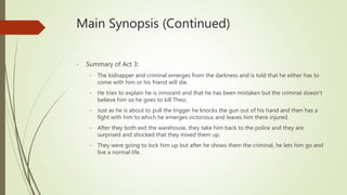 Main Synopsis (Continued)
- Summary of Act 3:
- The kidnapper and criminal emerges from the darkness and is told that he either has to
come with him or his friend will die.
- He tries to explain he is innocent and that he has been mistaken but the criminal doesn’t
believe him so he goes to kill Theo.
- Just as he is about to pull the trigger he knocks the gun out of his hand and then has a
fight with him to which he emerges victorious and leaves him there injured.
- After they both exit the warehouse, they take him back to the police and they are
surprised and shocked that they mixed them up.
- They were going to lock him up but after he shows them the criminal, he lets him go and
live a normal life.
 
