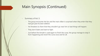 Main Synopsis (Continued)
- Summary of Act 3:
- The group encounter the lair and the main villain is surprised when they enter that they
had got past his best sidekick.
- He threatens to them that they shouldn’t go near him or bad things will happen.
- They don’t listen and start to fight.
- Just before the Amulet is used again to finish the curse, the group manage to stop it
from happening and revert the curse once and for all.
 