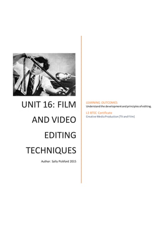 UNIT 16: FILM
AND VIDEO
EDITING
TECHNIQUES
Author: Sally Pickford 2015
LEARNING OUTCOMES
Understandthe developmentandprinciplesof editing.
L3 BTEC Certificate
Creative MediaProduction[TV andFilm]
 