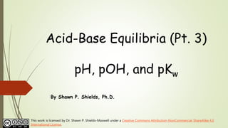 Acid-Base Equilibria (Pt. 3)
pH, pOH, and pKw
By Shawn P. Shields, Ph.D.
This work is licensed by Dr. Shawn P. Shields-Maxwell under a Creative Commons Attribution-NonCommercial-ShareAlike 4.0
International License.
 