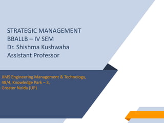 STRATEGIC MANAGEMENT
BBALLB – IV SEM
Dr. Shishma Kushwaha
Assistant Professor
JIMS Engineering Management & Technology,
48/4, Knowledge Park – 3,
Greater Noida (UP)
 